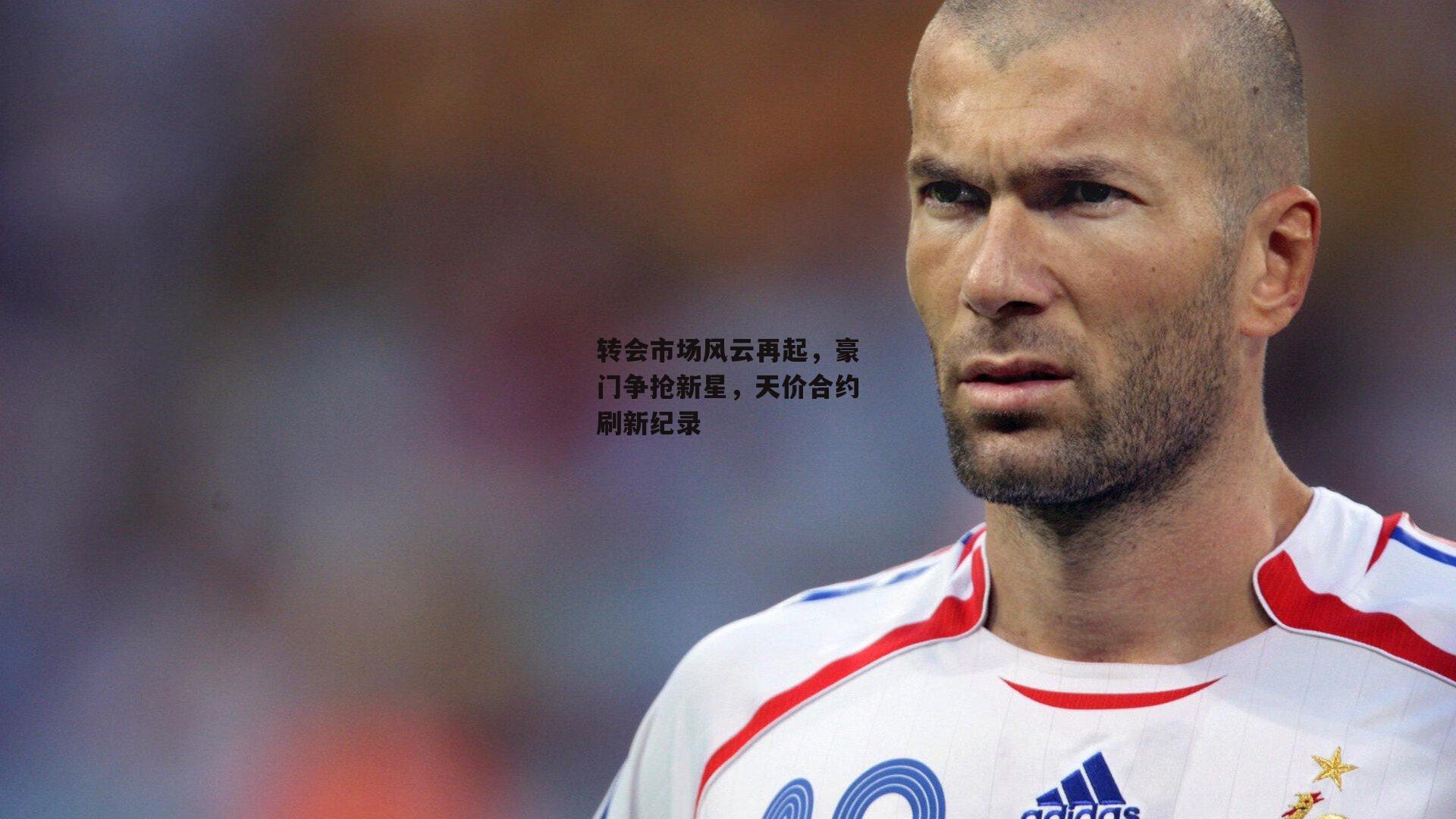 转会市场风云再起，豪门争抢新星，天价合约刷新纪录